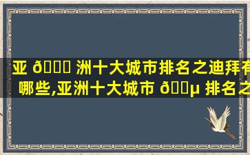 亚 💐 洲十大城市排名之迪拜有哪些,亚洲十大城市 🌵 排名之迪拜有哪些大学